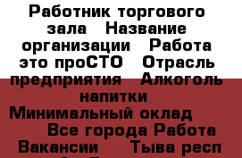 Работник торгового зала › Название организации ­ Работа-это проСТО › Отрасль предприятия ­ Алкоголь, напитки › Минимальный оклад ­ 24 300 - Все города Работа » Вакансии   . Тыва респ.,Ак-Довурак г.